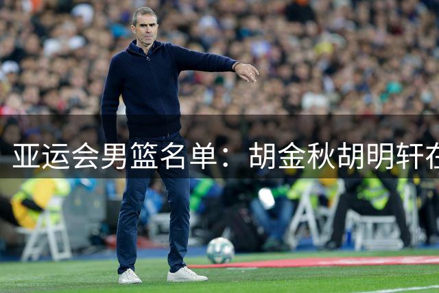 亚运会男篮名单：胡金秋胡明轩在列 贺希宁因腰伤缺席