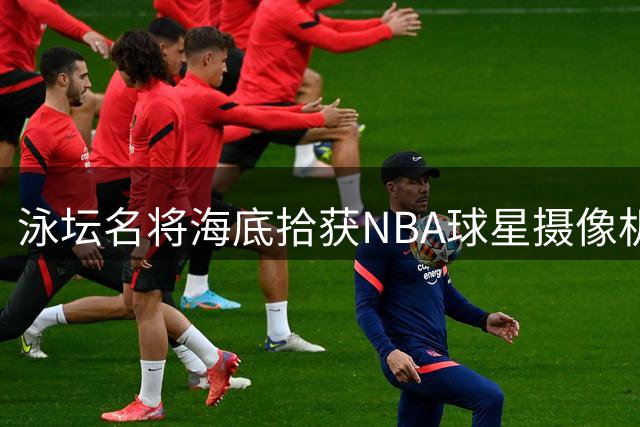 泳坛名将海底拾获NBA球星摄像机 网上寻人引关注